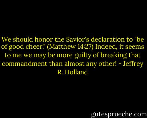 We should honor the Savior's declaration to "be of good cheer." (Matthew 14:27) Indeed, it seems to me we may be more guilty of breaking that commandment than almost any other! - Jeffrey R. Holland