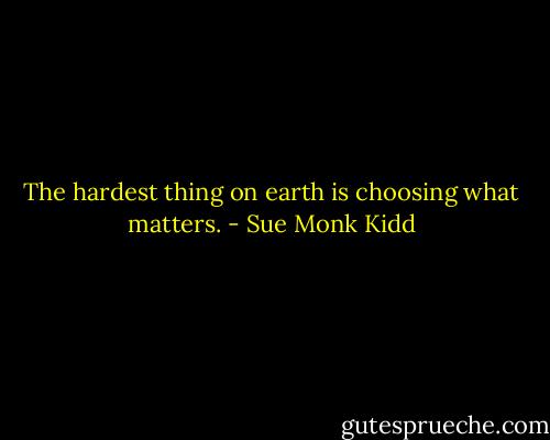 The hardest thing on earth is choosing what matters. - Sue Monk Kidd
