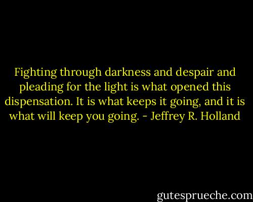 Fighting through darkness and despair and pleading for the light is what opened this dispensation. It is what keeps it going, and it is what will keep you going. - Jeffrey R. Holland
