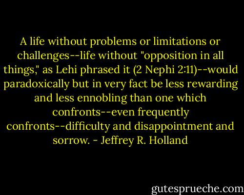 A life without problems or limitations or challenges--life without "opposition in all things," as Lehi phrased it (2 Nephi 2:11)--would paradoxically but in very fact be less rewarding and less ennobling than one which confronts--even frequently confronts--difficulty and disappointment and sorrow. - Jeffrey R. Holland