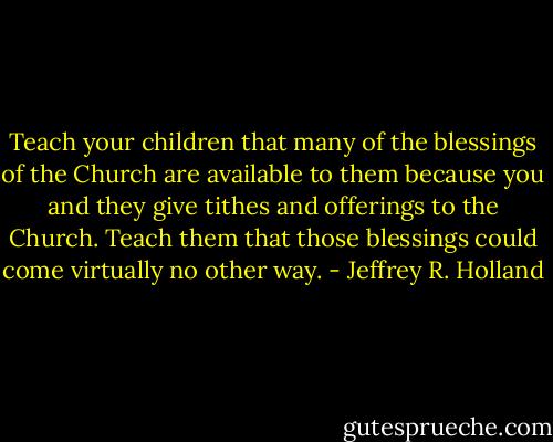 Teach your children that many of the blessings of the Church are available to them because you and they give tithes and offerings to the Church. Teach them that those blessings could come virtually no other way. - Jeffrey R. Holland