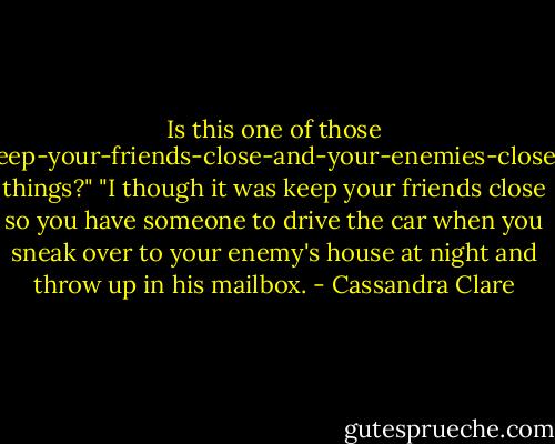 Is this one of those keep-your-friends-close-and-your-enemies-closer things?"<br />"I though it was keep your friends close so you have someone to drive the car when you sneak over to your enemy's house at night and throw up in his mailbox. - Cassandra Clare