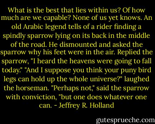 What is the best that lies within us? Of how much are we capable? None of us yet knows. An old Arabic legend tells of a rider finding a spindly sparrow lying on its back in the middle of the road. He dismounted and asked the sparrow why his feet were in the air. Replied the sparrow, "I heard the heavens were going to fall today." "And I suppose you think your puny bird legs can hold up the whole universe?" laughed the horseman. "Perhaps not," said the sparrow with conviction, "but one does whatever one can. - Jeffrey R. Holland