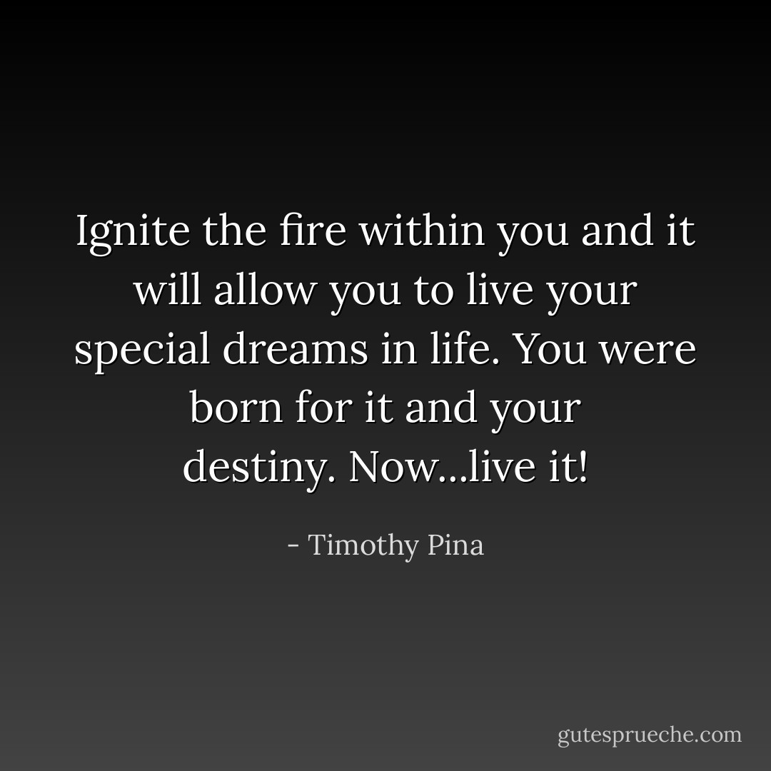 Ignite the fire within you and it will allow you to live your special dreams in life. You were born for it and your destiny. Now...live it! - Timothy Pina
