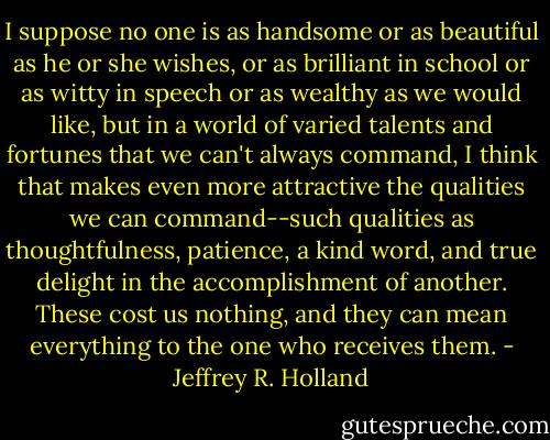 I suppose no one is as handsome or as beautiful as he or she wishes, or as brilliant in school or as witty in speech or as wealthy as we would like, but in a world of varied talents and fortunes that we can't always command, I think that makes even more attractive the qualities we can command--such qualities as thoughtfulness, patience, a kind word, and true delight in the accomplishment of another. These cost us nothing, and they can mean everything to the one who receives them. - Jeffrey R. Holland