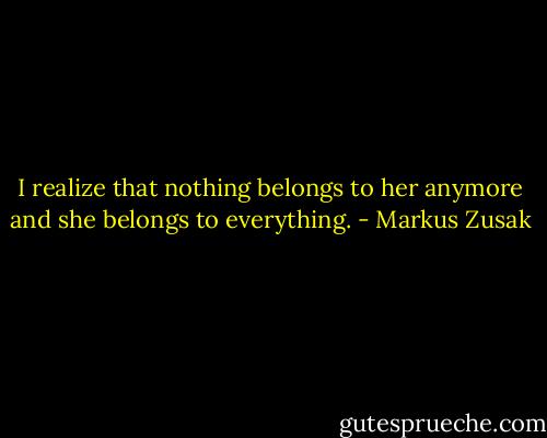I realize that nothing belongs to her anymore and she belongs to everything. - Markus Zusak