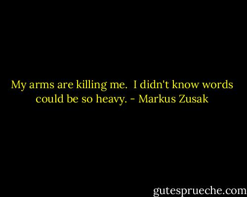 My arms are killing me. <br />I didn't know words could be so heavy. - Markus Zusak