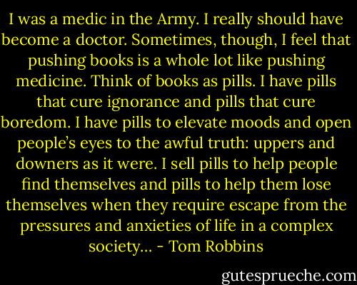 I was a medic in the Army. I really should have become a doctor. Sometimes, though, I feel that pushing books is a whole lot like pushing medicine. Think of books as pills. I have pills that cure ignorance and pills that cure boredom. I have pills to elevate moods and open people’s eyes to the awful truth: uppers and downers as it were. I sell pills to help people find themselves and pills to help them lose themselves when they require escape from the pressures and anxieties of life in a complex society… - Tom Robbins