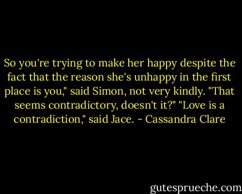 So you're trying to make her happy despite the fact that the reason she's unhappy in the first place is you," said Simon, not very kindly. "That seems contradictory, doesn't it?"<br />"Love is a contradiction," said Jace. - Cassandra Clare
