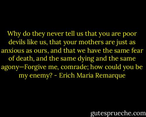 Why do they never tell us that you are poor devils like us, that your mothers are just as anxious as ours, and that we have the same fear of death, and the same dying and the same agony—Forgive me, comrade; how could you be my enemy? - Erich Maria Remarque