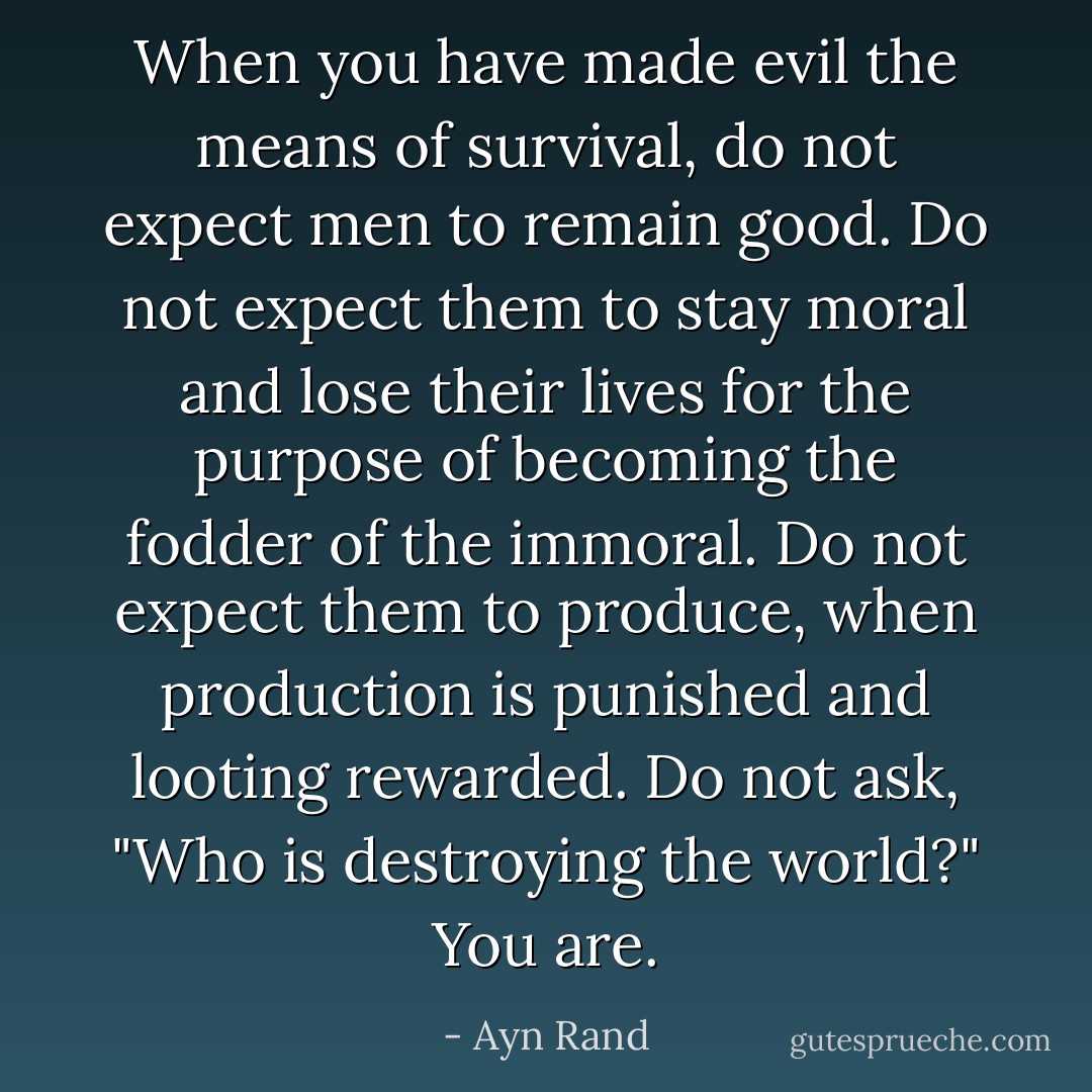 When you have made evil the means of survival, do not expect men to remain good. Do not expect them to stay moral and lose their lives for the purpose of becoming the fodder of the immoral. Do not expect them to produce, when production is punished and looting rewarded. Do not ask, "Who is destroying the world?" You are. - Ayn Rand