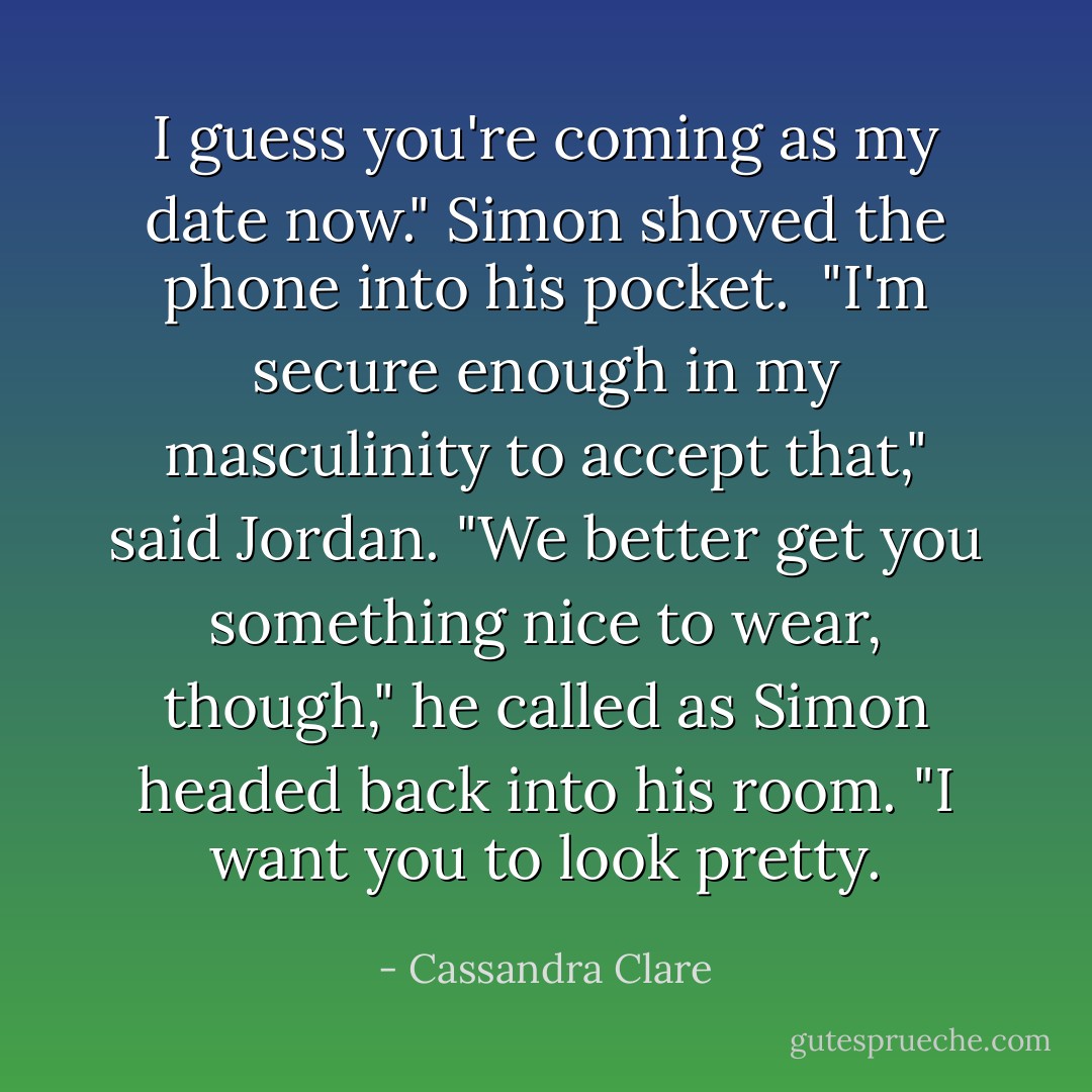 I guess you're coming as my date now." Simon shoved the phone into his pocket. <br />"I'm secure enough in my masculinity to accept that," said Jordan. "We better get you something nice to wear, though," he called as Simon headed back into his room. "I want you to look pretty. - Cassandra Clare