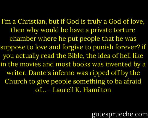 I'm a Christian, but if God is truly a God of love, then why would he have a private torture chamber where he put people that he was suppose to love and forgive to punish forever? if you actually read the Bible, the idea of hell like in the movies and most books was invented by a writer. Dante's inferno was ripped off by the Church to give people something to ba afraid of... - Laurell K. Hamilton