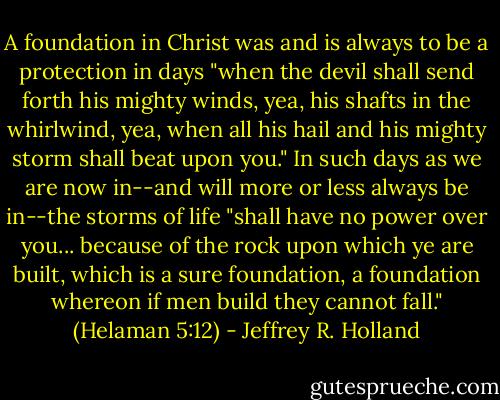 A foundation in Christ was and is always to be a protection in days "when the devil shall send forth his mighty winds, yea, his shafts in the whirlwind, yea, when all his hail and his mighty storm shall beat upon you." In such days as we are now in--and will more or less always be in--the storms of life "shall have no power over you... because of the rock upon which ye are built, which is a sure foundation, a foundation whereon if men build they cannot fall." (Helaman 5:12) - Jeffrey R. Holland
