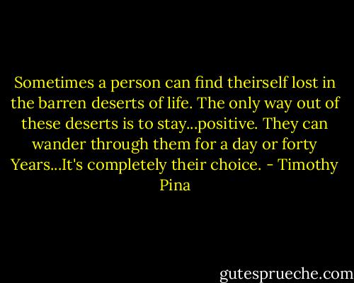 Sometimes a person can find theirself lost in the barren deserts of life. The only way out of these deserts is to stay...positive. They can wander through them for a day or forty Years...It's completely their choice. - Timothy Pina