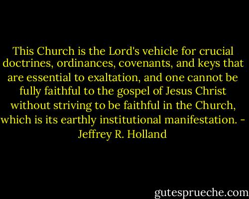 This Church is the Lord's vehicle for crucial doctrines, ordinances, covenants, and keys that are essential to exaltation, and one cannot be fully faithful to the gospel of Jesus Christ without striving to be faithful in the Church, which is its earthly institutional manifestation. - Jeffrey R. Holland