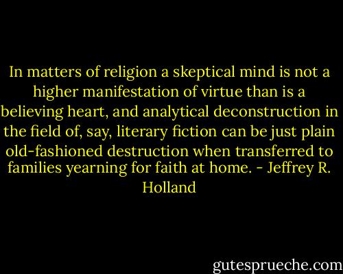 In matters of religion a skeptical mind is not a higher manifestation of virtue than is a believing heart, and analytical deconstruction in the field of, say, literary fiction can be just plain old-fashioned destruction when transferred to families yearning for faith at home. - Jeffrey R. Holland