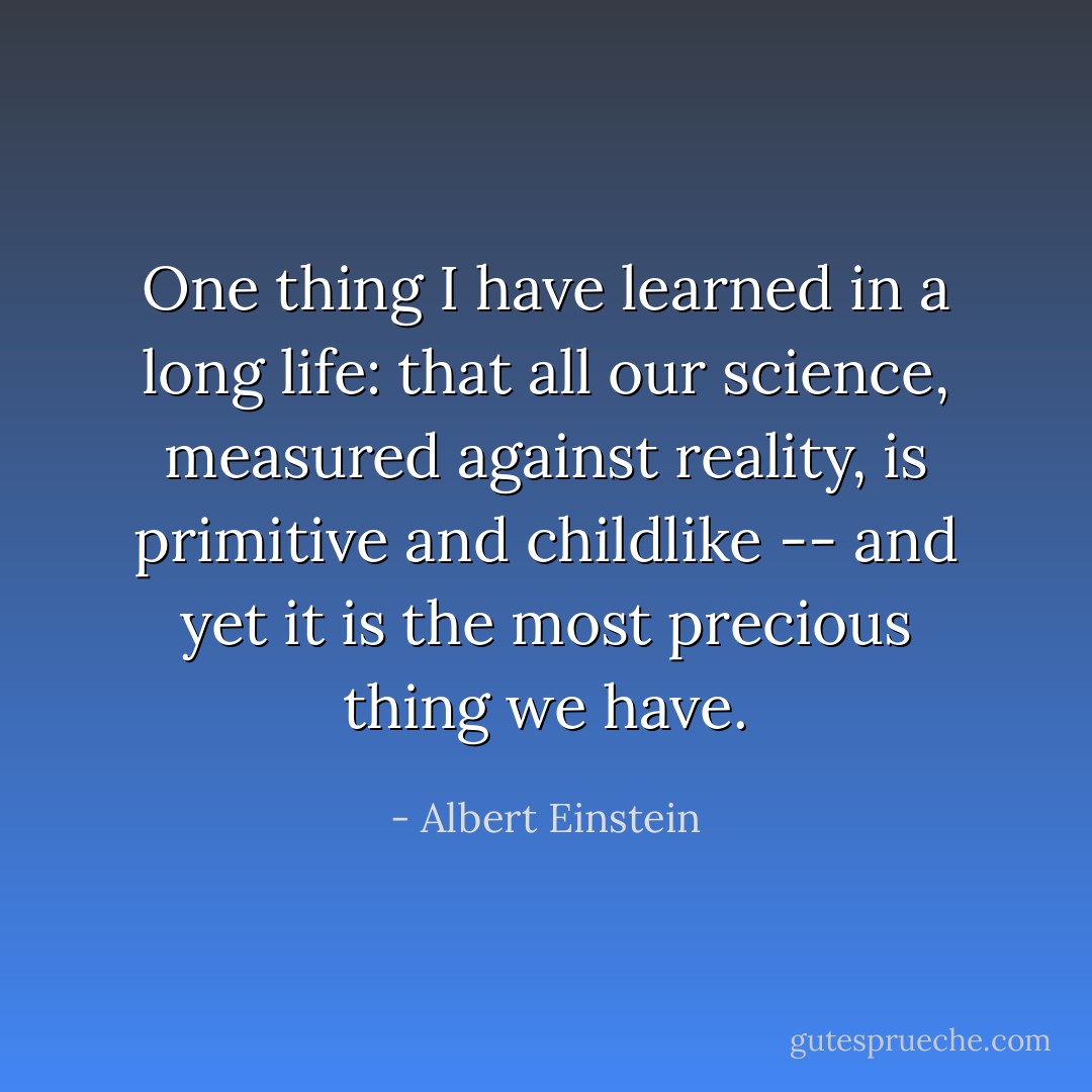 One thing I have learned in a long life: that all our science, measured against reality, is primitive and childlike -- and yet it is the most precious thing we have. - Albert Einstein