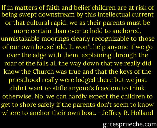 If in matters of faith and belief children are at risk of being swept downstream by this intellectual current or that cultural rapid, we as their parents must be more certain than ever to hold to anchored, unmistakable moorings clearly recognizable to those of our own household. It won't help anyone if we go over the edge with them, explaining through the roar of the falls all the way down that we really did know the Church was true and that the keys of the priesthood really were lodged there but we just didn't want to stifle anyone's freedom to think otherwise. No, we can hardly expect the children to get to shore safely if the parents don't seem to know where to anchor their own boat. - Jeffrey R. Holland