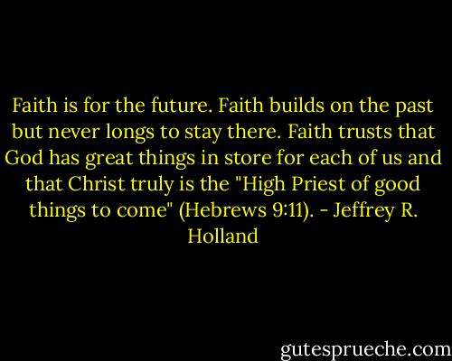 Faith is for the future. Faith builds on the past but never longs to stay there. Faith trusts that God has great things in store for each of us and that Christ truly is the "High Priest of good things to come" (Hebrews 9:11). - Jeffrey R. Holland