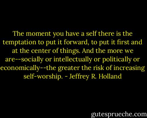 The moment you have a self there is the temptation to put it forward, to put it first and at the center of things. And the more we are--socially or intellectually or politically or economically--the greater the risk of increasing self-worship. - Jeffrey R. Holland