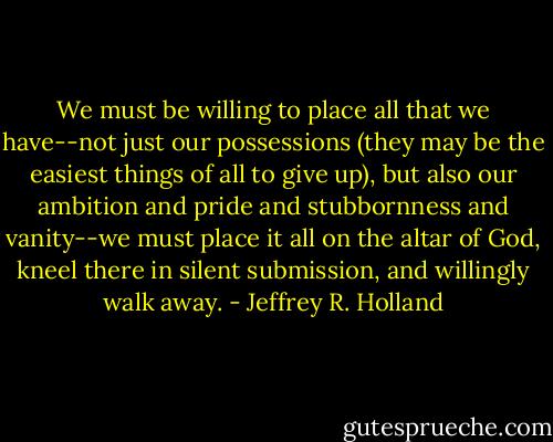 We must be willing to place all that we have--not just our possessions (they may be the easiest things of all to give up), but also our ambition and pride and stubbornness and vanity--we must place it all on the altar of God, kneel there in silent submission, and willingly walk away. - Jeffrey R. Holland