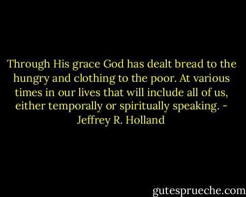 Through His grace God has dealt bread to the hungry and clothing to the poor. At various times in our lives that will include all of us, either temporally or spiritually speaking. - Jeffrey R. Holland