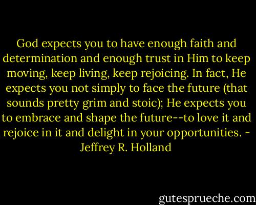 God expects you to have enough faith and determination and enough trust in Him to keep moving, keep living, keep rejoicing. In fact, He expects you not simply to face the future (that sounds pretty grim and stoic); He expects you to embrace and shape the future--to love it and rejoice in it and delight in your opportunities. - Jeffrey R. Holland