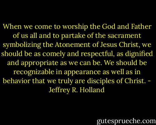 When we come to worship the God and Father of us all and to partake of the sacrament symbolizing the Atonement of Jesus Christ, we should be as comely and respectful, as dignified and appropriate as we can be. We should be recognizable in appearance as well as in behavior that we truly are disciples of Christ. - Jeffrey R. Holland