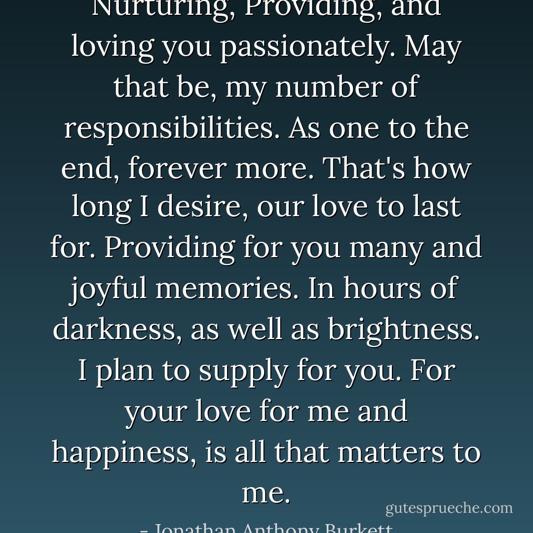 Nurturing, Providing, and loving you passionately. May that be, my number of responsibilities. As one to the end, forever more. That's how long I desire, our love to last for. Providing for you many and joyful memories. In hours of darkness, as well as brightness. I plan to supply for you. For your love for me and happiness, is all that matters to me. - Jonathan Anthony Burkett