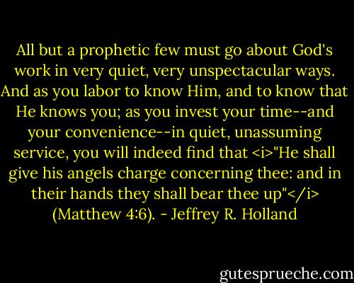 All but a prophetic few must go about God's work in very quiet, very unspectacular ways. And as you labor to know Him, and to know that He knows you; as you invest your time--and your convenience--in quiet, unassuming service, you will indeed find that <i>"He shall give his angels charge concerning thee: and in their hands they shall bear thee up"</i> (Matthew 4:6). - Jeffrey R. Holland