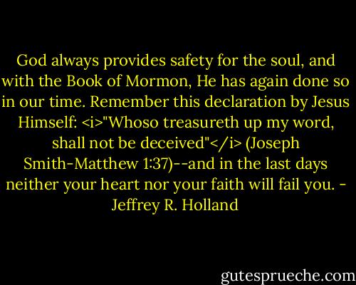 God always provides safety for the soul, and with the Book of Mormon, He has again done so in our time. Remember this declaration by Jesus Himself: <i>"Whoso treasureth up my word, shall not be deceived"</i> (Joseph Smith-Matthew 1:37)--and in the last days neither your heart nor your faith will fail you. - Jeffrey R. Holland