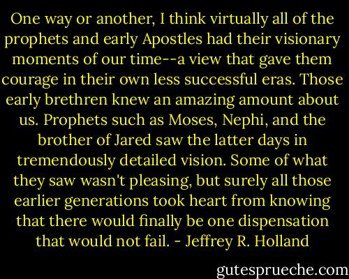 One way or another, I think virtually all of the prophets and early Apostles had their visionary moments of our time--a view that gave them courage in their own less successful eras. Those early brethren knew an amazing amount about us. Prophets such as Moses, Nephi, and the brother of Jared saw the latter days in tremendously detailed vision. Some of what they saw wasn't pleasing, but surely all those earlier generations took heart from knowing that there would finally be one dispensation that would not fail. - Jeffrey R. Holland