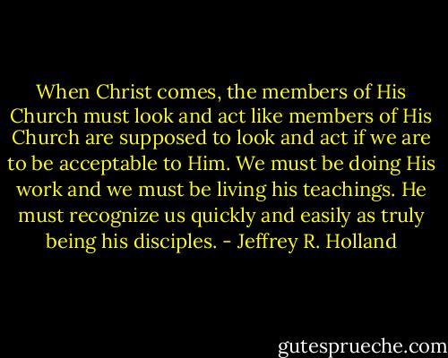 When Christ comes, the members of His Church must look and act like members of His Church are supposed to look and act if we are to be acceptable to Him. We must be doing His work and we must be living his teachings. He must recognize us quickly and easily as truly being his disciples. - Jeffrey R. Holland