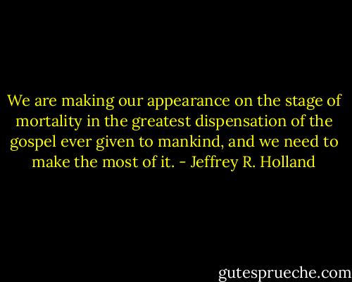 We are making our appearance on the stage of mortality in the greatest dispensation of the gospel ever given to mankind, and we need to make the most of it. - Jeffrey R. Holland