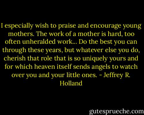 I especially wish to praise and encourage young mothers. The work of a mother is hard, too often unheralded work... Do the best you can through these years, but whatever else you do, cherish that role that is so uniquely yours and for which heaven itself sends angels to watch over you and your little ones. - Jeffrey R. Holland