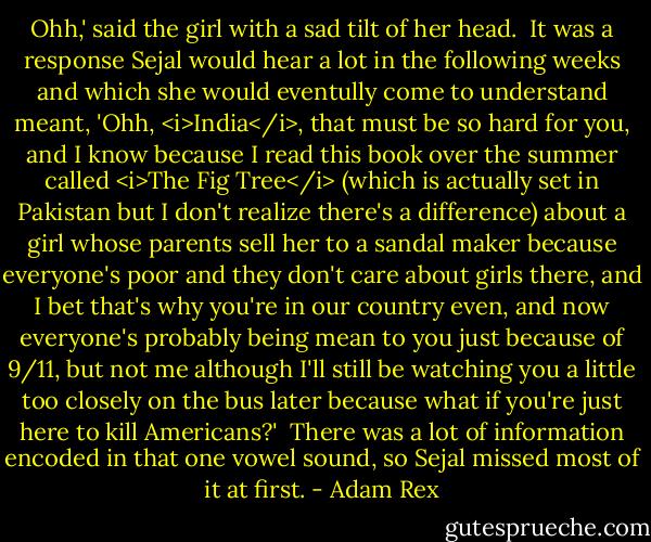 Ohh,' said the girl with a sad tilt of her head.<br /><br />It was a response Sejal would hear a lot in the following weeks and which she would eventully come to understand meant, 'Ohh, <i>India</i>, that must be so hard for you, and I know because I read this book over the summer called <i>The Fig Tree</i> (which is actually set in Pakistan but I don't realize there's a difference) about a girl whose parents sell her to a sandal maker because everyone's poor and they don't care about girls there, and I bet that's why you're in our country even, and now everyone's probably being mean to you just because of 9/11, but not me although I'll still be watching you a little too closely on the bus later because what if you're just here to kill Americans?'<br /><br />There was a lot of information encoded in that one vowel sound, so Sejal missed most of it at first. - Adam Rex