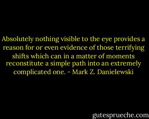 Absolutely nothing visible to the eye provides a reason for or even evidence of those terrifying shifts which can in a matter of moments reconstitute a simple path into an extremely complicated one. - Mark Z. Danielewski