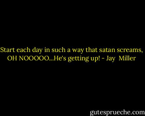 Start each day in such a way that satan screams, OH NOOOOO...He's getting up! - Jay  Miller