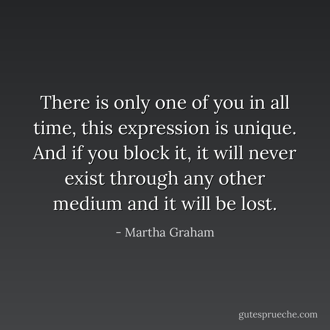There is only one of you in all time, this expression is unique. And if you block it, it will never exist through any other medium and it will be lost. - Martha Graham