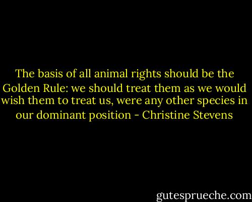 The basis of all animal rights should be the Golden Rule: we should treat them as we would wish them to treat us, were any other species in our dominant position - Christine Stevens