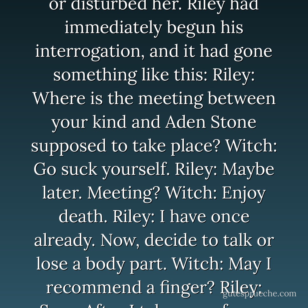 The witch's hair was too short and too dark for blond. She wasn't sure if that relieved her or disturbed her.<br />Riley had immediately begun his interrogation, and it had gone something like this:<br />Riley: Where is the meeting between your kind and Aden Stone supposed to take place?<br />Witch: Go suck yourself.<br />Riley: Maybe later. Meeting?<br />Witch: Enjoy death.<br />Riley: I have once already. Now, decide to talk or lose a body part.<br />Witch: May I recommend a finger?<br />Riley: Sure. After I take one of your very necessary hands. - Gena Showalter