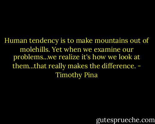 Human tendency is to make mountains out of molehills. Yet when we examine our problems...we realize it's how we look at them...that really makes the difference. - Timothy Pina