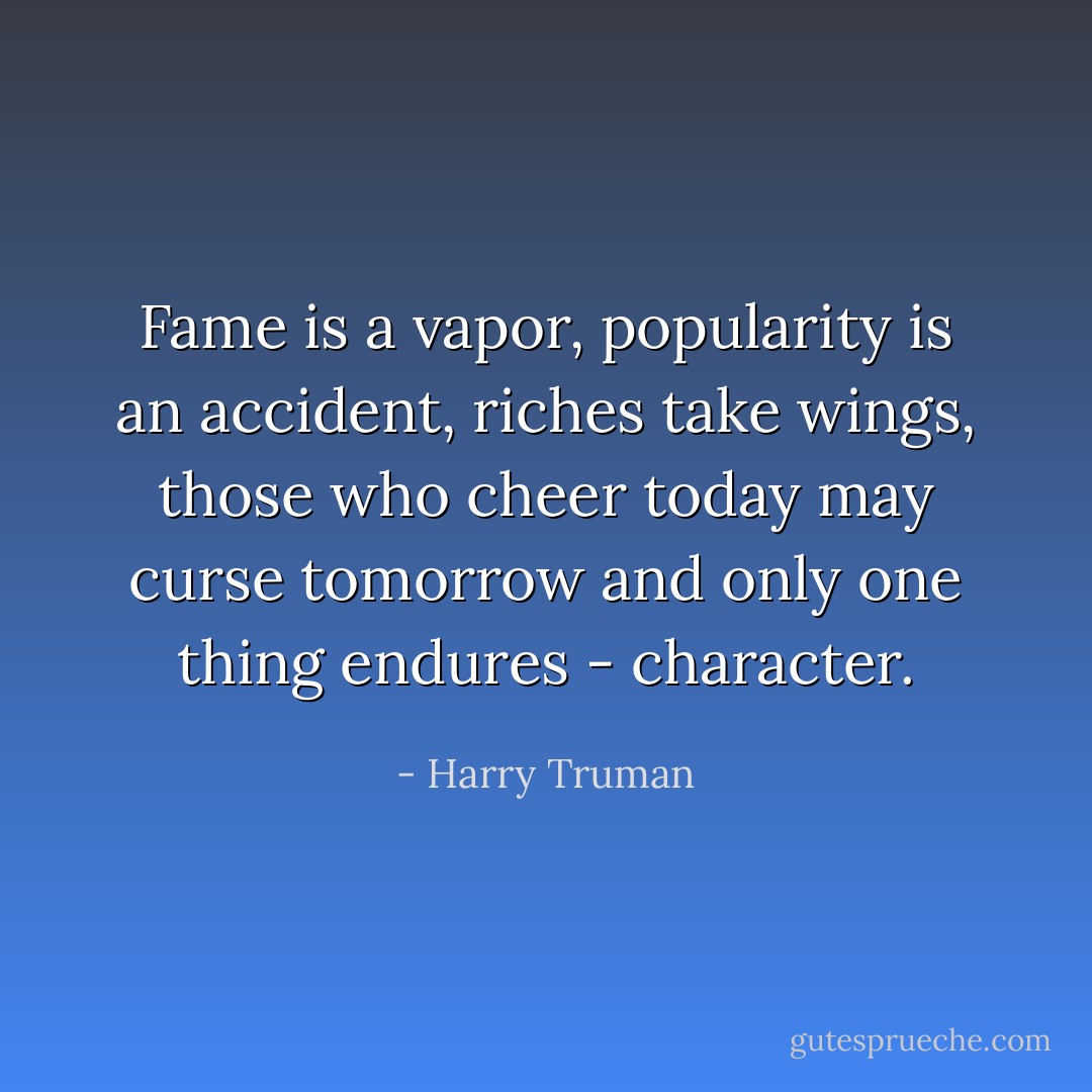 Fame is a vapor, popularity is an accident, riches take wings, those who cheer today may curse tomorrow and only one thing endures - character. - Harry Truman