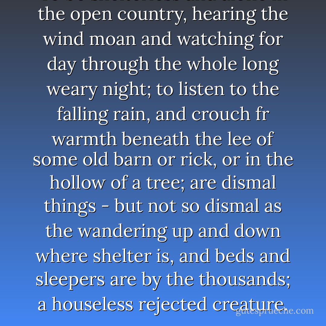 To be shelterless and alone in the open country, hearing the wind moan and watching for day through the whole long weary night; to listen to the falling rain, and crouch fr warmth beneath the lee of some old barn or rick, or in the hollow of a tree; are dismal things - but not so dismal as the wandering up and down where shelter is, and beds and sleepers are by the thousands; a houseless rejected creature. - Charles Dickens