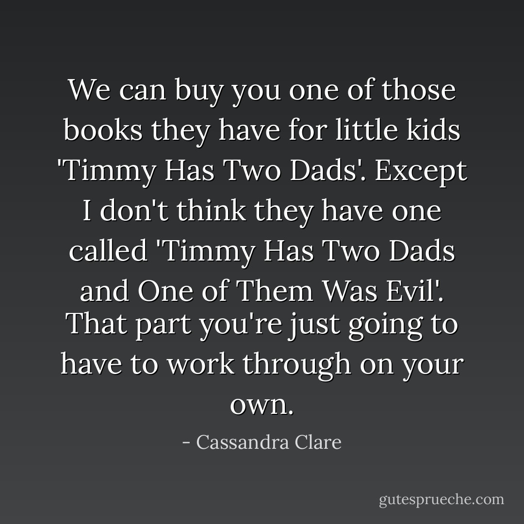 We can buy you one of those books they have for little kids 'Timmy Has Two Dads'. Except I don't think they have one called 'Timmy Has Two Dads and One of Them Was Evil'. That part you're just going to have to work through on your own. - Cassandra Clare