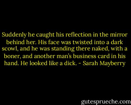 Suddenly he caught his reflection in the mirror behind her. His face was twisted into a dark scowl, and he was standing there naked, with a boner, and another man’s business card in his hand.<br />He looked like a dick. - Sarah Mayberry