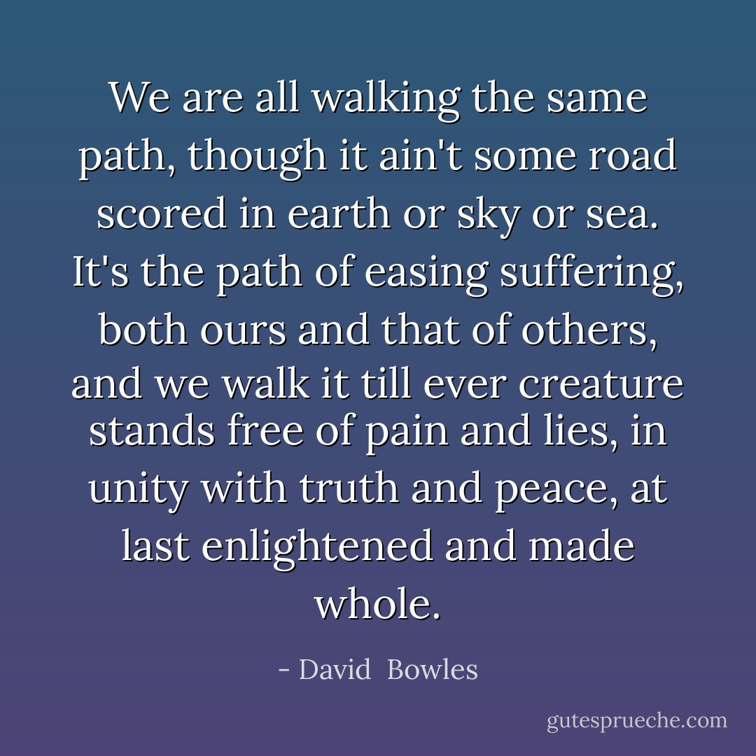 We are all walking the same path, though it ain't some road scored in earth or sky or sea. It's the path of easing suffering, both ours and that of others, and we walk it till ever creature stands free of pain and lies, in unity with truth and peace, at last enlightened and made whole. - David  Bowles