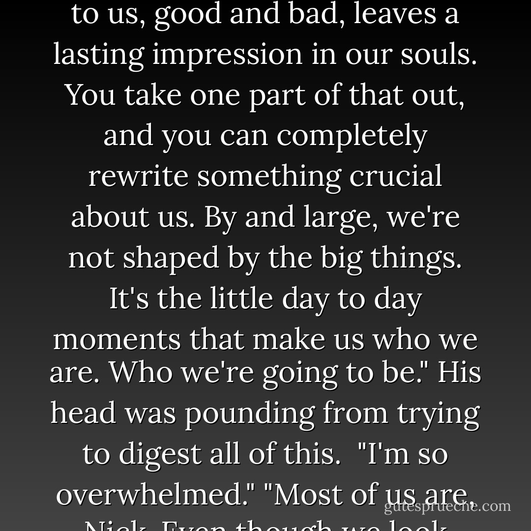 All of us are a culmination of vital parts of our parents and their pasts. A vital part of the circumstances we were raised with. Everything that happens to us, good and bad, leaves a lasting impression in our souls. You take one part of that out, and you can completely rewrite something crucial about us. By and large, we're not shaped by the big things. It's the little day to day moments that make us who we are. Who we're going to be."<br />His head was pounding from trying to digest all of this. <br />"I'm so overwhelmed."<br />"Most of us are, Nick. Even though we look calm and peaceful on the outside, most of us are barely hanging on by our fingernails. - Sherrilyn Kenyon