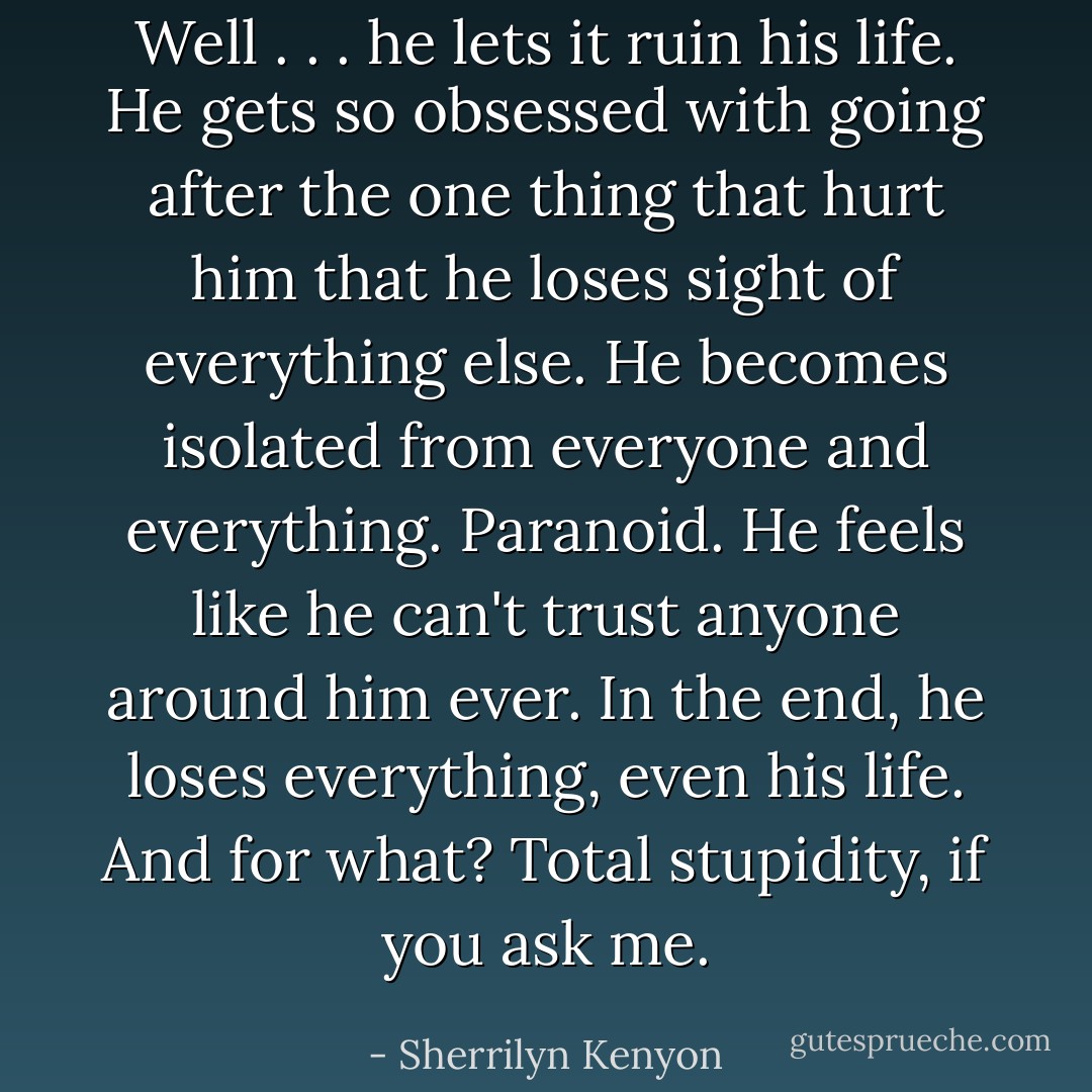 Well . . . he lets it ruin his life. He gets so obsessed with going after the one thing that hurt him that he loses sight of everything else. He becomes isolated from everyone and everything. Paranoid. He feels like he can't trust anyone around him ever. In the end, he loses everything, even his life. And for what? Total stupidity, if you ask me. - Sherrilyn Kenyon